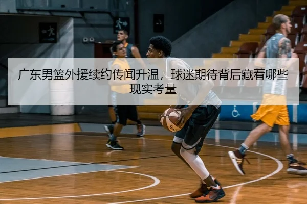 广东男篮外援续约传闻升温，球迷期待背后藏着哪些现实考量